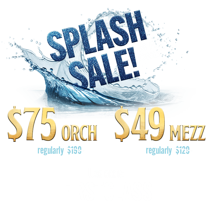 Promotion image with a large splash of water and the text: SPLASH SALE! 48 HRS ONLY. $75 Orch (regularly $150), $49 Mezz (regularly $129). Use code: FIRSTCLASS.